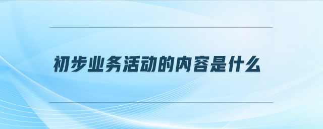 初步業(yè)務(wù)活動的內(nèi)容是什么 初步業(yè)務(wù)活動的內(nèi)容是什么