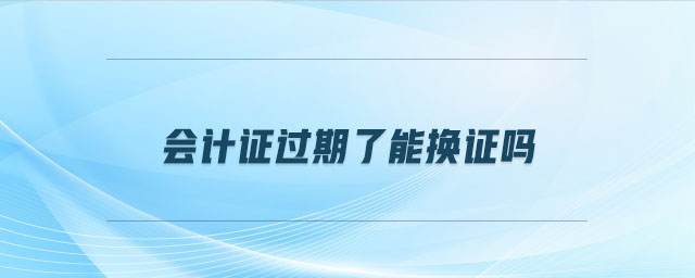 會計證過期了能換證嗎 會計證過期了能換證嗎