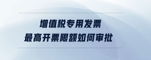 增值稅專用發(fā)票最高開票限額如何審批 增值稅專用發(fā)票最高開票限額如何審批