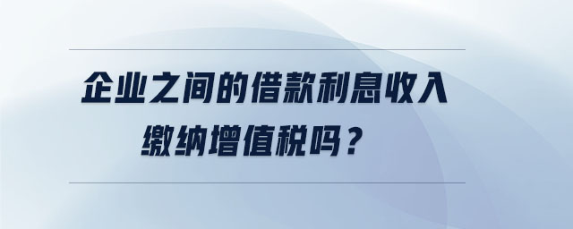 企業(yè)之間的借款利息收入繳納增值稅嗎? 企業(yè)之間的借款利息收入繳納增值稅嗎?