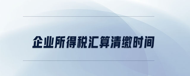 企業(yè)所得稅匯算清繳時間 企業(yè)所得稅匯算清繳時間