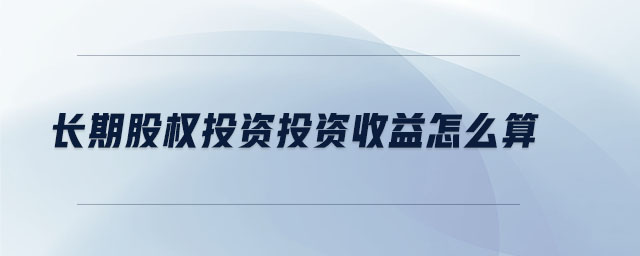 長(zhǎng)期股權(quán)投資投資收益怎么算