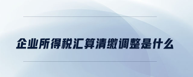 企業(yè)所得稅匯算清繳調整是什么 企業(yè)所得稅匯算清繳調整是什么