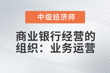 商業(yè)銀行經(jīng)營的組織:業(yè)務運營_2022中級經(jīng)濟師金融備考知識點 商業(yè)銀行經(jīng)營的組織:業(yè)務運營_2022中級經(jīng)濟師金融備考知識點
