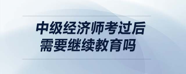 中級經(jīng)濟(jì)師考過后需要繼續(xù)教育嗎