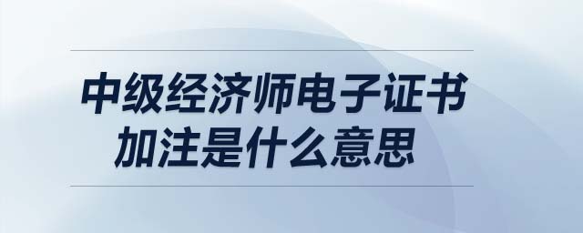 中級經(jīng)濟(jì)師電子證書加注是什么意思