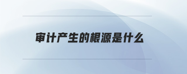 審計(jì)產(chǎn)生的根源是什么 審計(jì)產(chǎn)生的根源是什么