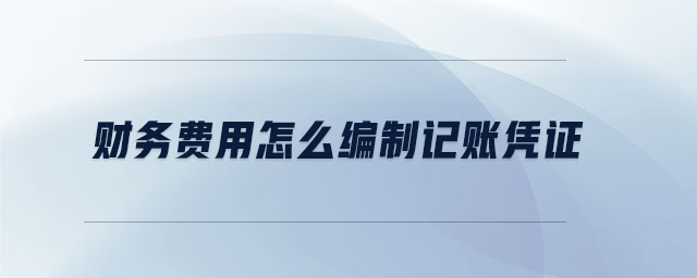 財(cái)務(wù)費(fèi)用怎么編制記賬憑證 財(cái)務(wù)費(fèi)用怎么編制記賬憑證