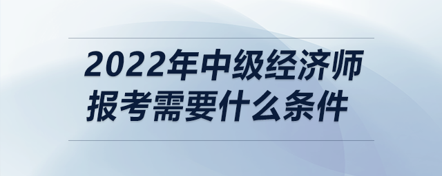 2022年中級經(jīng)濟師報考需要什么條件