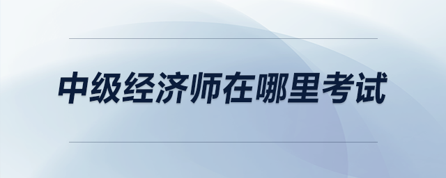 中級(jí)經(jīng)濟(jì)師在哪里考試