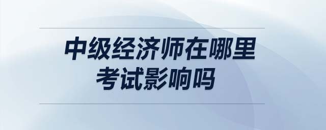 中級(jí)經(jīng)濟(jì)師在哪里考試影響嗎
