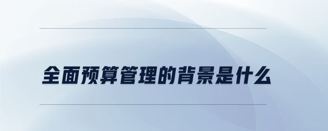 全面預(yù)算管理的背景是什么 全面預(yù)算管理的背景是什么