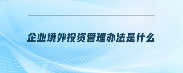 企業(yè)境外投資管理辦法是什么 企業(yè)境外投資管理辦法是什么