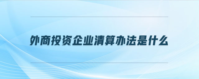 外商投資企業(yè)清算辦法是什么 外商投資企業(yè)清算辦法是什么