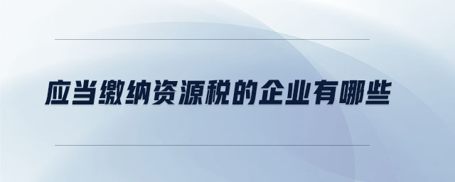 應當繳納資源稅的企業(yè)有哪些 應當繳納資源稅的企業(yè)有哪些