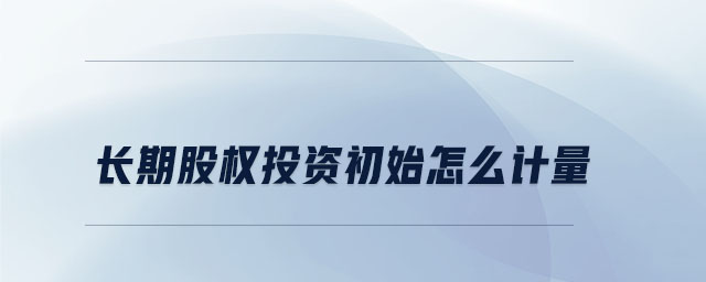 長期股權(quán)投資初始怎么計量