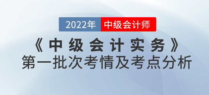 2022年《中級(jí)會(huì)計(jì)實(shí)務(wù)》考試第一批次考情及考點(diǎn)分析