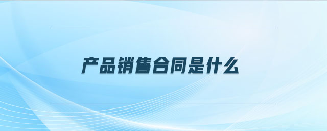 產(chǎn)品銷售合同是什么 產(chǎn)品銷售合同是什么