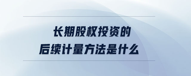長期股權投資的后續(xù)計量方法是什么 長期股權投資的后續(xù)計量方法是什么