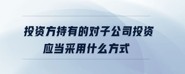 投資方持有的對子公司投資應當采用什么方式 投資方持有的對子公司投資應當采用什么方式