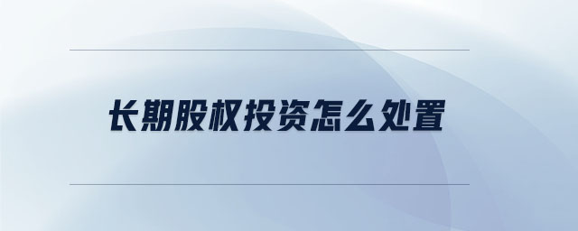 長期股權(quán)投資怎么處置 長期股權(quán)投資怎么處置