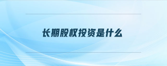 長期股權(quán)投資是什么 長期股權(quán)投資是什么