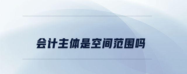 會(huì)計(jì)主體是空間范圍嗎 會(huì)計(jì)主體是空間范圍嗎