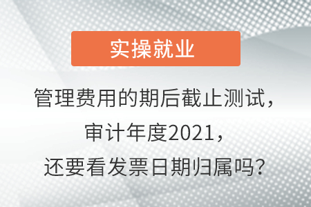 管理費(fèi)用的期后截止測(cè)試，審計(jì)年度2021，還要看發(fā)票日期歸屬嗎？