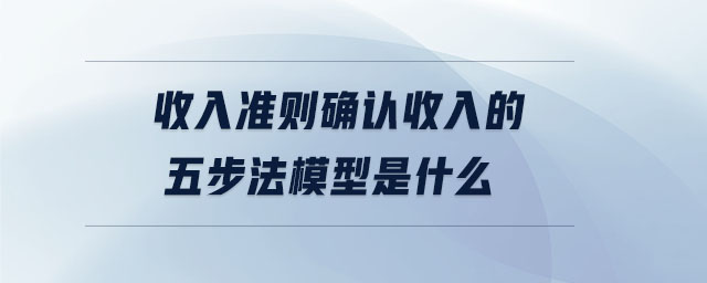 收入準(zhǔn)則確認收入的五步法模型是什么 收入準(zhǔn)則確認收入的五步法模型是什么