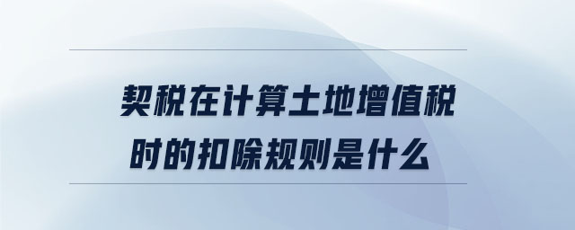 契稅在計算土地增值稅時的扣除規(guī)則是什么 契稅在計算土地增值稅時的扣除規(guī)則是什么