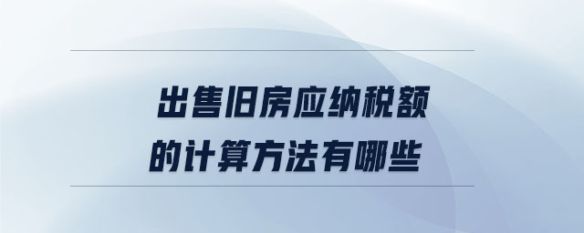 出售舊房應(yīng)納稅額的計(jì)算方法有哪些 出售舊房應(yīng)納稅額的計(jì)算方法有哪些