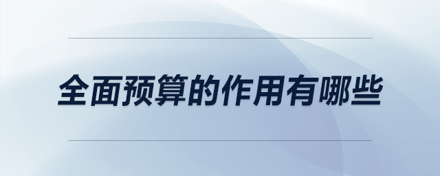 全面預(yù)算的作用有哪些 全面預(yù)算的作用有哪些