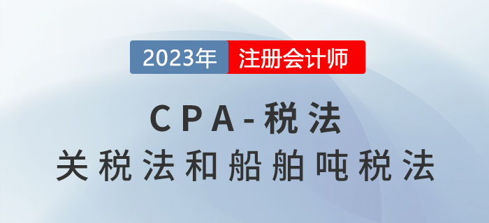2023年CPA稅法章節(jié)預(yù)習(xí)概要：第七章關(guān)稅法和船舶噸稅法