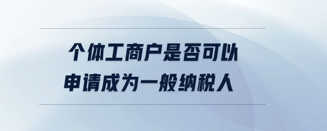 個體工商戶是否可以申請成為一般納稅人 個體工商戶是否可以申請成為一般納稅人