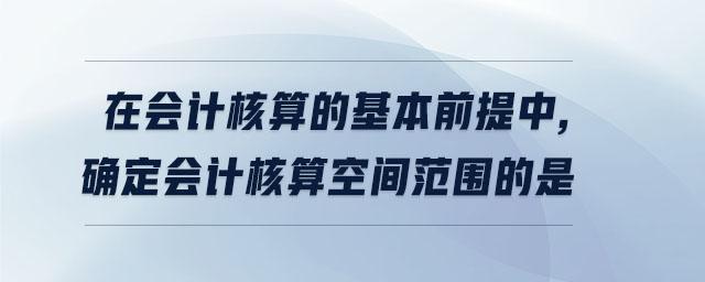 在會計核算的基本前提中,確定會計核算空間范圍的是 在會計核算的基本前提中,確定會計核算空間范圍的是