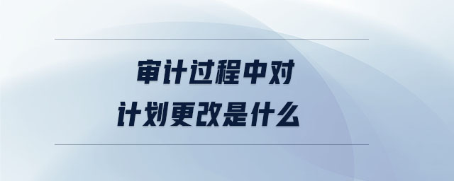 審計過程中對計劃更改是什么 審計過程中對計劃更改是什么