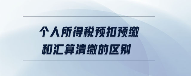 個(gè)人所得稅預(yù)扣預(yù)繳和匯算清繳的區(qū)別 個(gè)人所得稅預(yù)扣預(yù)繳和匯算清繳的區(qū)別
