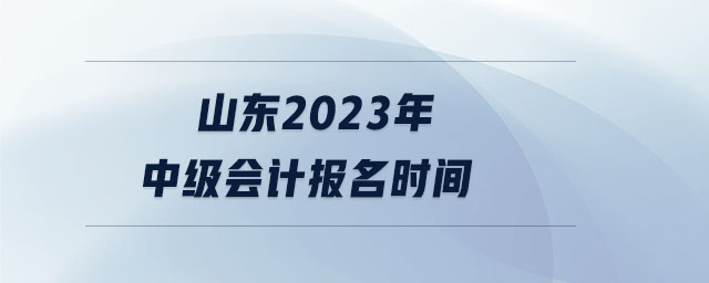 山東2023年中級會計報名時間 山東2023年中級會計報名時間