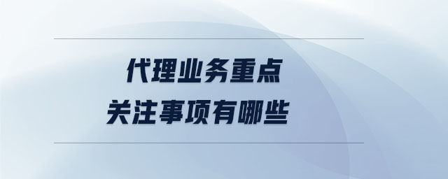 代理業(yè)務(wù)重點(diǎn)關(guān)注事項(xiàng)有哪些 代理業(yè)務(wù)重點(diǎn)關(guān)注事項(xiàng)有哪些