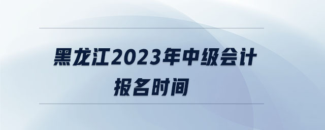 黑龍江2023年中級(jí)會(huì)計(jì)報(bào)名時(shí)間