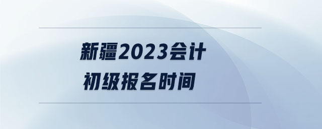 新疆2023會(huì)計(jì)初級(jí)報(bào)名時(shí)間 新疆2023會(huì)計(jì)初級(jí)報(bào)名時(shí)間