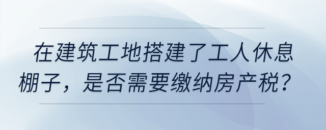 在建筑工地搭建了提供工人休息的棚子，是否需要繳納房產(chǎn)稅？