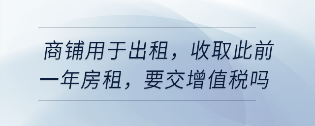 有一商鋪用于出租，在4月收取此前一年房租，要交增值稅嗎？