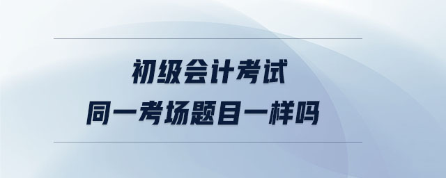 初級(jí)會(huì)計(jì)考試同一考場(chǎng)題目一樣嗎