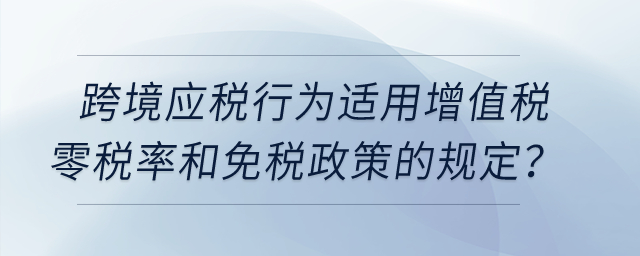 跨境應(yīng)稅行為適用增值稅零稅率和免稅政策的有哪些規(guī)定？