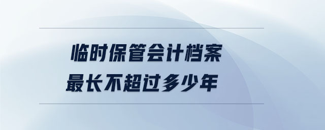 臨時(shí)保管會(huì)計(jì)檔案最長(zhǎng)不超過(guò)多少年 臨時(shí)保管會(huì)計(jì)檔案最長(zhǎng)不超過(guò)多少年