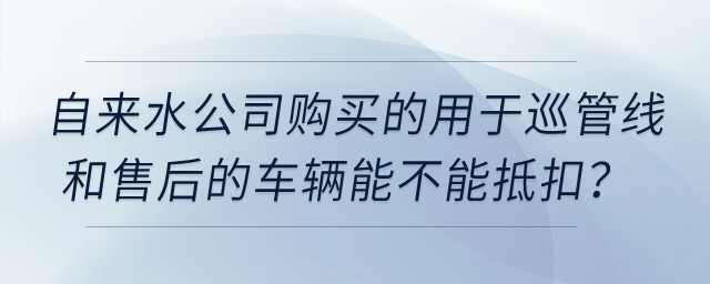 自來水公司購買的用于巡管線和售后的車輛能不能抵扣？