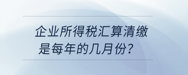 企業(yè)所得稅匯算清繳是每年的幾月份？
