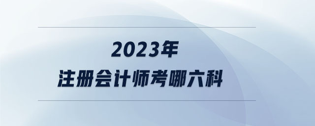 2023年注冊會計師考哪六科 2023年注冊會計師考哪六科