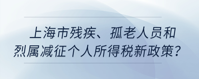 上海市殘疾、孤老人員和烈屬減征個人所得稅新政策？
